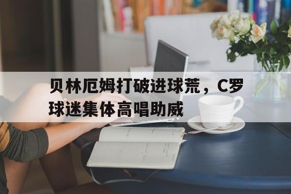 贝林厄姆打破进球荒，C罗球迷集体高唱助威